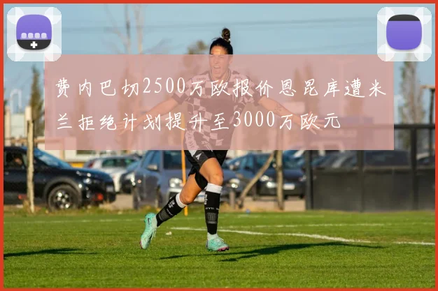 费内巴切2500万欧报价恩昆库遭米兰拒绝计划提升至3000万欧元