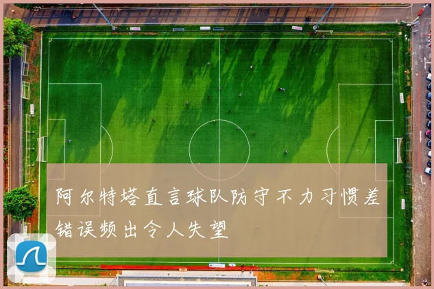 阿尔特塔直言球队防守不力习惯差错误频出令人失望