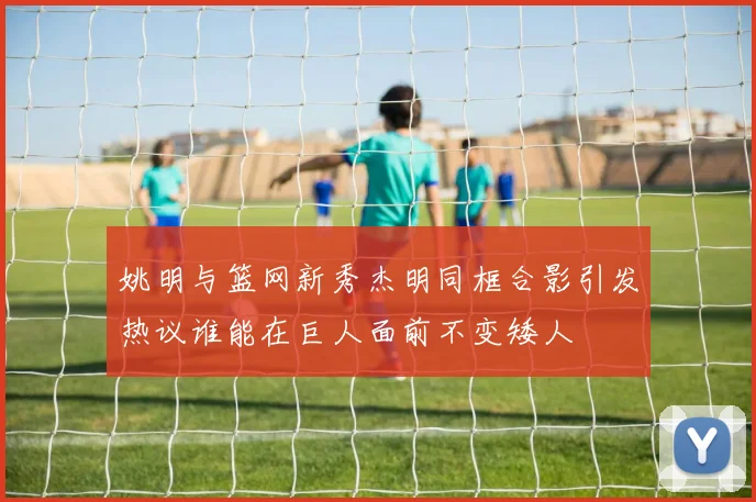 姚明与篮网新秀杰明同框合影引发热议谁能在巨人面前不变矮人
