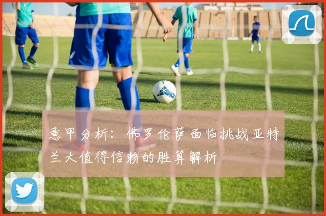 意甲分析：佛罗伦萨面临挑战亚特兰大值得信赖的胜算解析