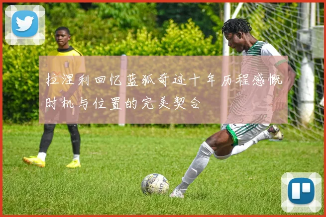 拉涅利回忆蓝狐奇迹十年历程感慨时机与位置的完美契合