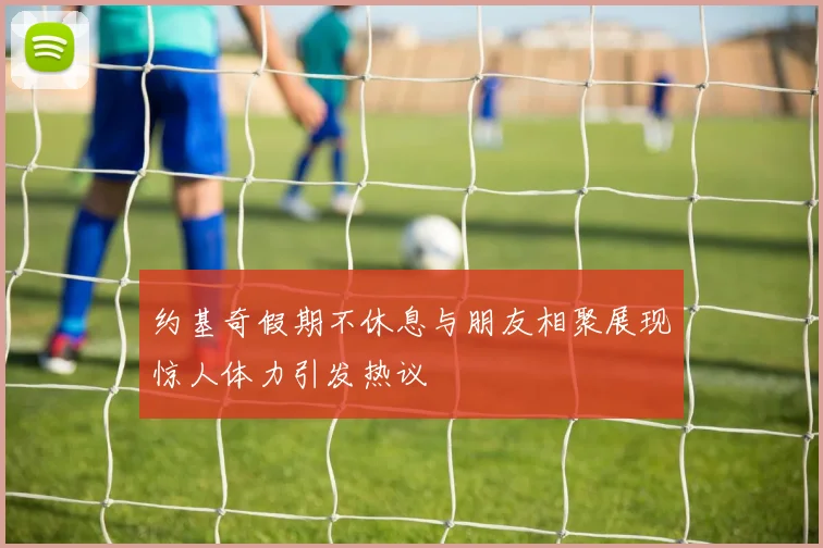 约基奇假期不休息与朋友相聚展现惊人体力引发热议