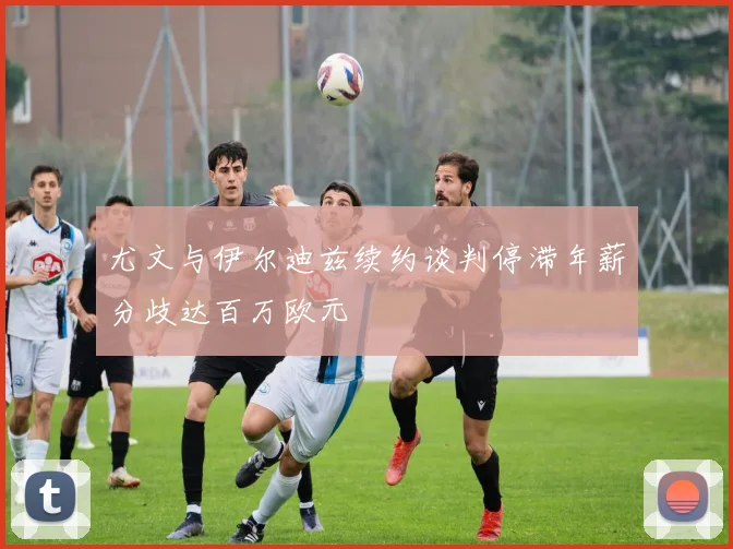尤文与伊尔迪兹续约谈判停滞年薪分歧达百万欧元