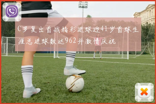 C罗复出首战精彩进球迎41岁首球生涯总进球数达962并激情庆祝