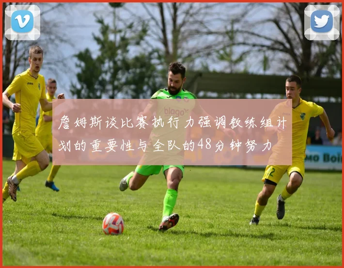 詹姆斯谈比赛执行力强调教练组计划的重要性与全队的48分钟努力