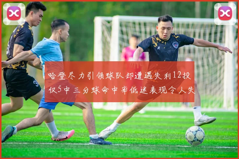 哈登尽力引领球队却遭遇失利12投仅5中三分球命中率低迷表现令人失望