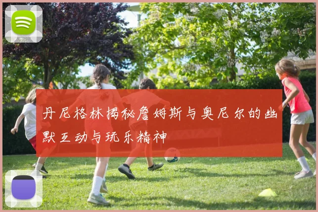 丹尼格林揭秘詹姆斯与奥尼尔的幽默互动与玩乐精神