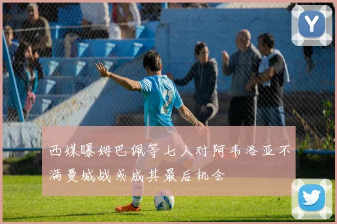 西媒曝姆巴佩等七人对阿韦洛亚不满曼城战或成其最后机会