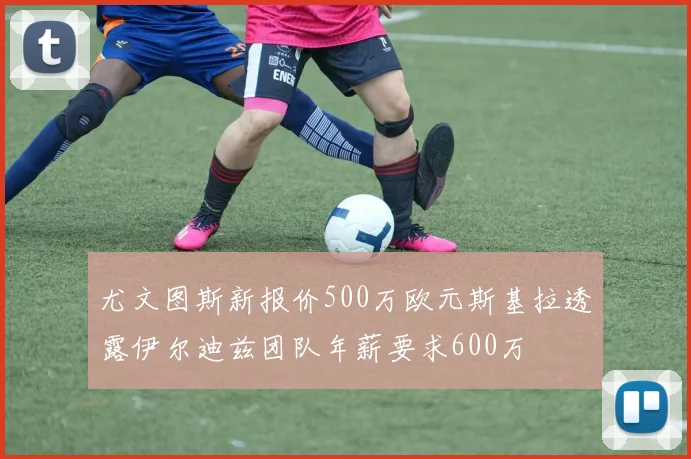 尤文图斯新报价500万欧元斯基拉透露伊尔迪兹团队年薪要求600万