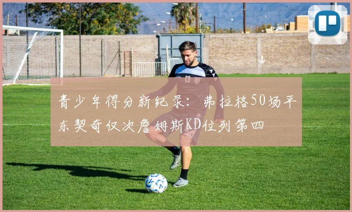 青少年得分新纪录：弗拉格50场平东契奇仅次詹姆斯KD位列第四