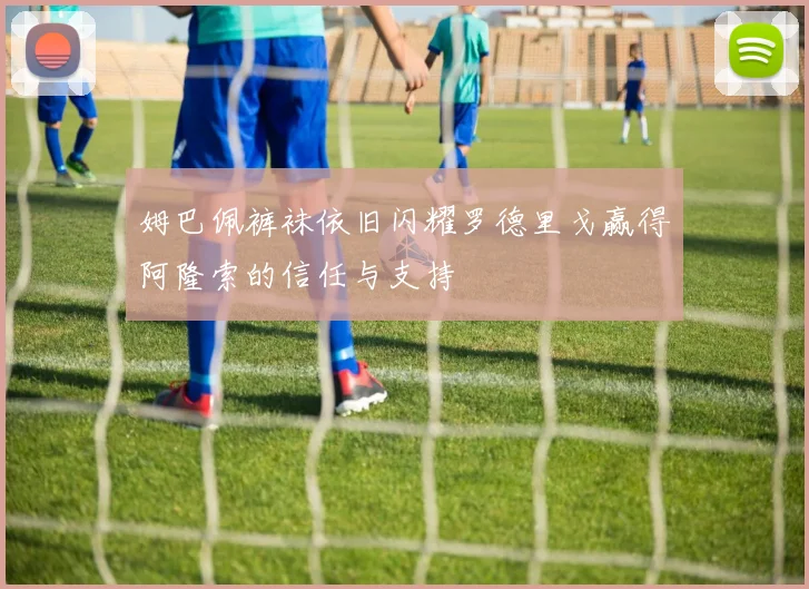 姆巴佩裤袜依旧闪耀罗德里戈赢得阿隆索的信任与支持