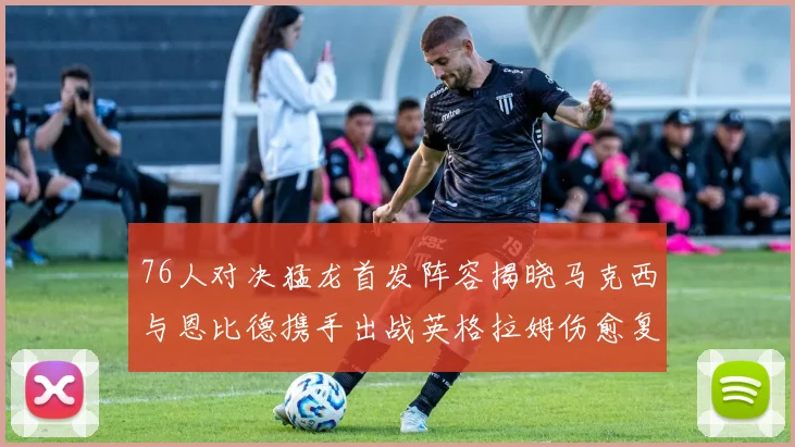 76人对决猛龙首发阵容揭晓马克西与恩比德携手出战英格拉姆伤愈复出助阵