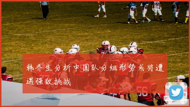 韩乔生分析中国队分组形势或将遭遇强敌挑战