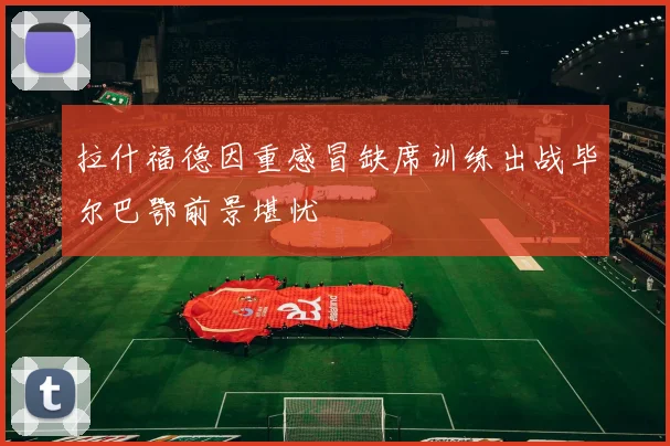 拉什福德因重感冒缺席训练出战毕尔巴鄂前景堪忧