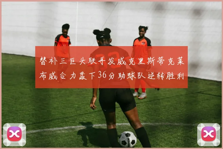 替补三巨头联手发威克里斯蒂克莱布威合力轰下36分助球队逆转胜利