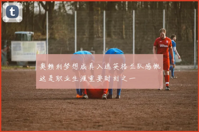 奥赖利梦想成真入选英格兰队感慨这是职业生涯重要时刻之一
