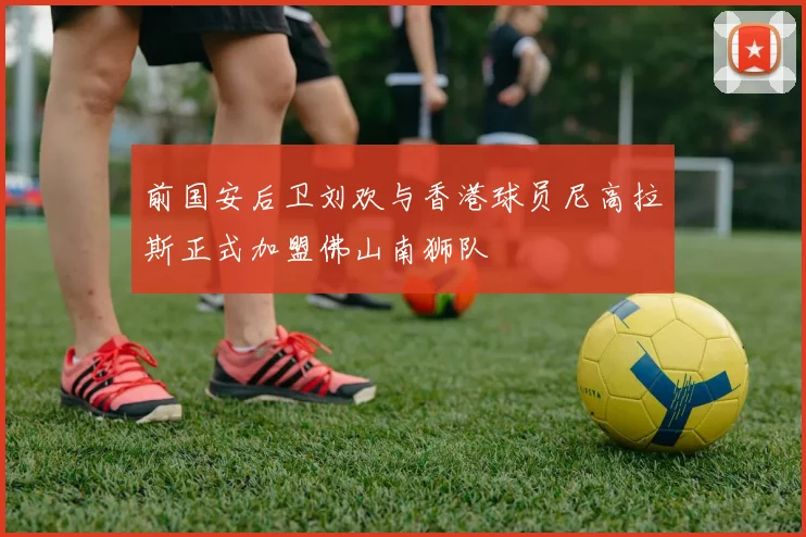 前国安后卫刘欢与香港球员尼高拉斯正式加盟佛山南狮队