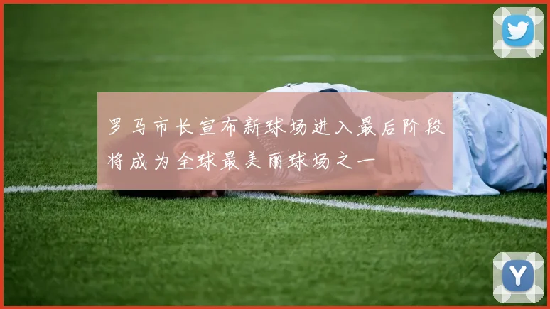 罗马市长宣布新球场进入最后阶段将成为全球最美丽球场之一