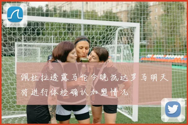 佩杜拉透露马伦今晚抵达罗马明天将进行体检确认加盟情况
