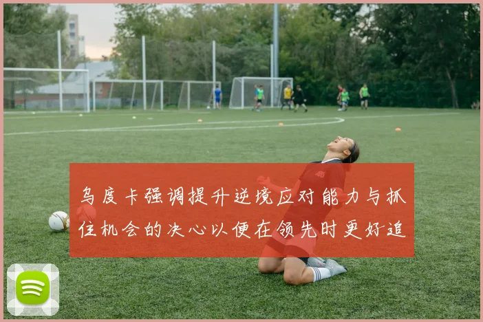 乌度卡强调提升逆境应对能力与抓住机会的决心以便在领先时更好追击对手