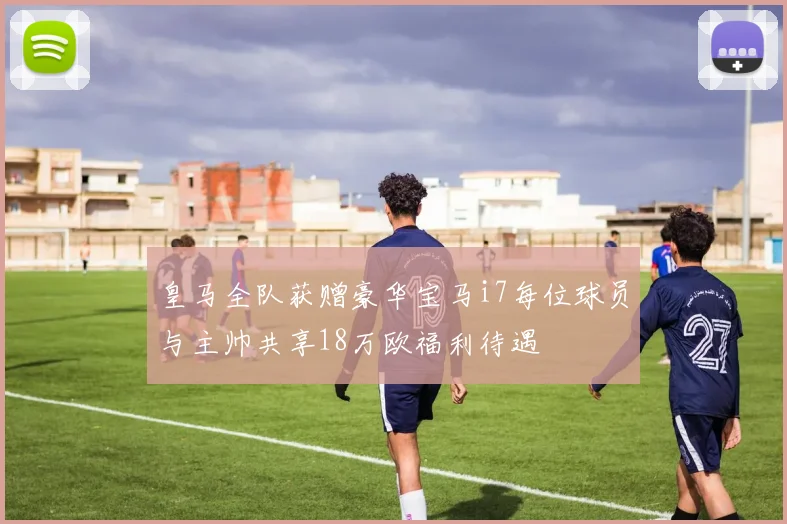 皇马全队获赠豪华宝马i7每位球员与主帅共享18万欧福利待遇