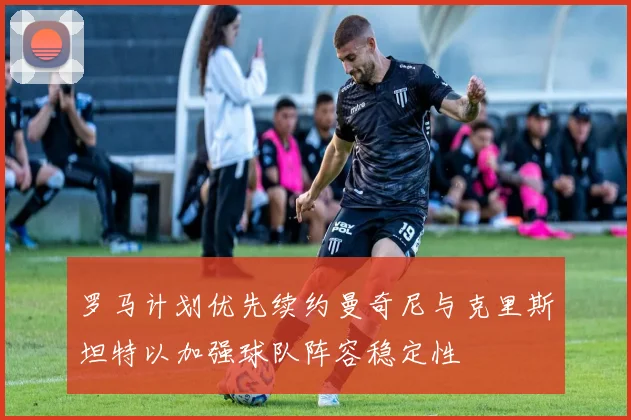 罗马计划优先续约曼奇尼与克里斯坦特以加强球队阵容稳定性