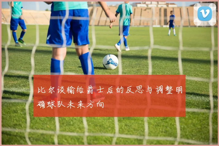 比尔谈输给爵士后的反思与调整明确球队未来方向