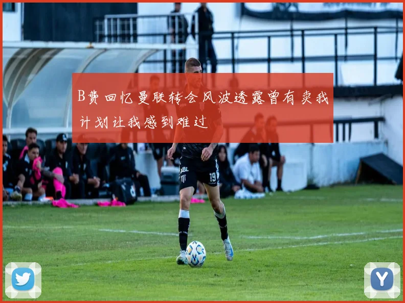 B费回忆曼联转会风波透露曾有卖我计划让我感到难过
