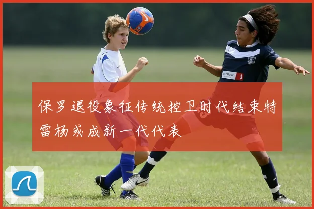 保罗退役象征传统控卫时代结束特雷杨或成新一代代表