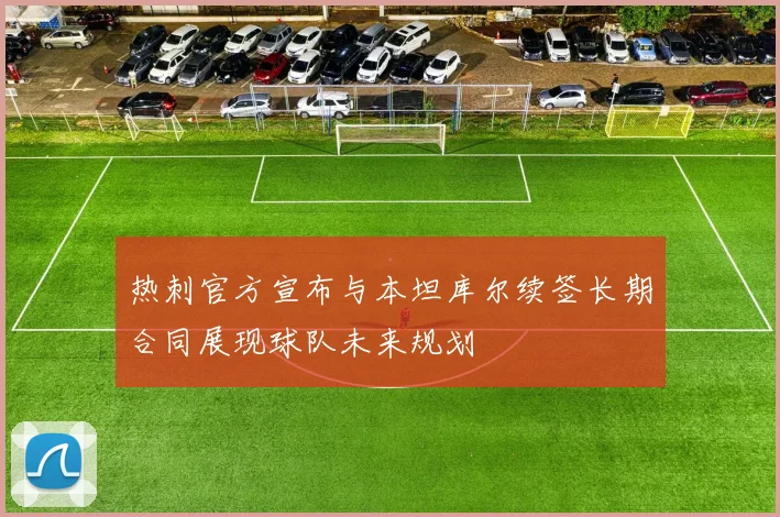 热刺官方宣布与本坦库尔续签长期合同展现球队未来规划