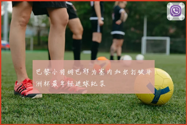 巴黎小将姆巴耶为塞内加尔打破非洲杯最年轻进球纪录