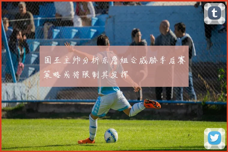 国王主帅分析东詹组合威胁季后赛策略或将限制其发挥