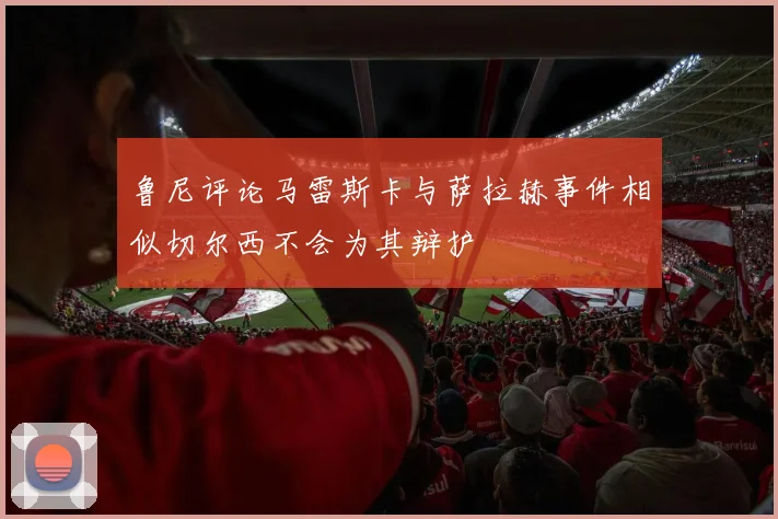 鲁尼评论马雷斯卡与萨拉赫事件相似切尔西不会为其辩护