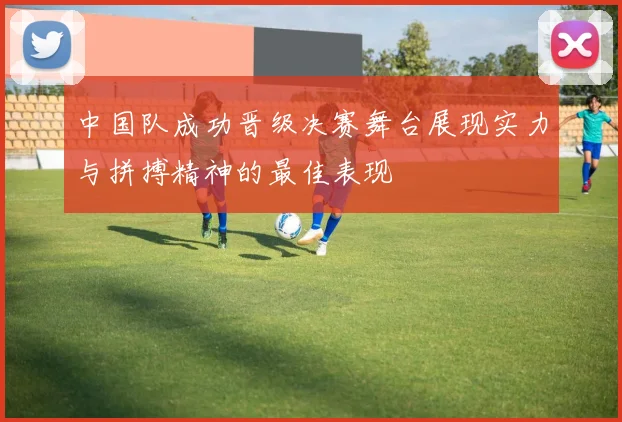 中国队成功晋级决赛舞台展现实力与拼搏精神的最佳表现