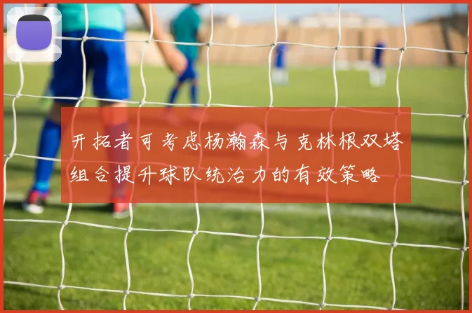 开拓者可考虑杨瀚森与克林根双塔组合提升球队统治力的有效策略