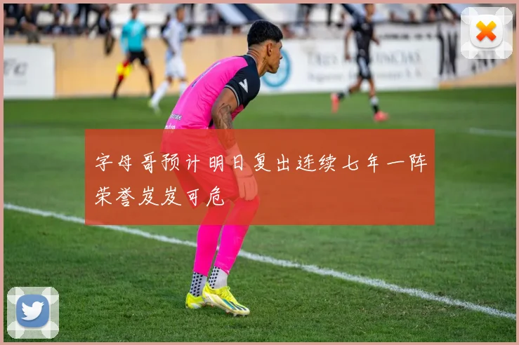 字母哥预计明日复出连续七年一阵荣誉岌岌可危