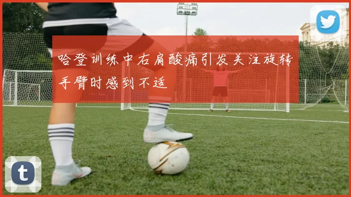 哈登训练中右肩酸痛引发关注旋转手臂时感到不适