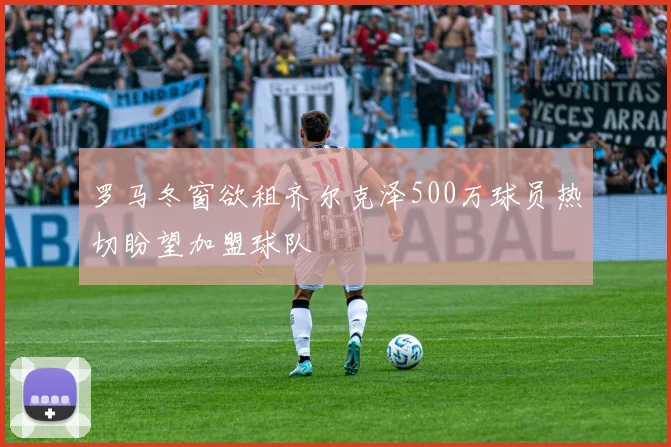 罗马冬窗欲租齐尔克泽500万球员热切盼望加盟球队