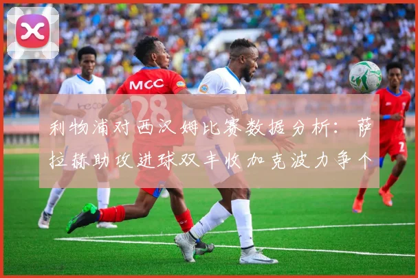 利物浦对西汉姆比赛数据分析：萨拉赫助攻进球双丰收加克波力争个人职业生涯50球