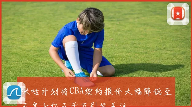 咪咕计划将CBA续约报价大幅降低至五年七亿五千万引发关注