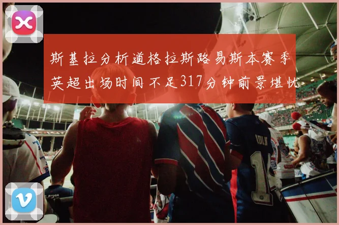 斯基拉分析道格拉斯路易斯本赛季英超出场时间不足317分钟前景堪忧