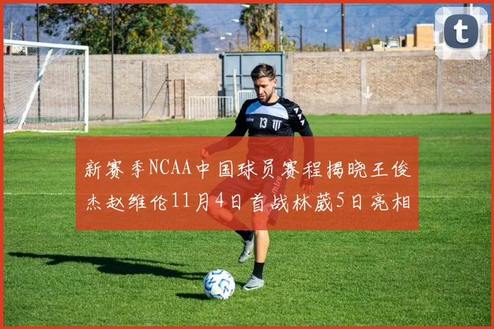 新赛季NCAA中国球员赛程揭晓王俊杰赵维伦11月4日首战林葳5日亮相