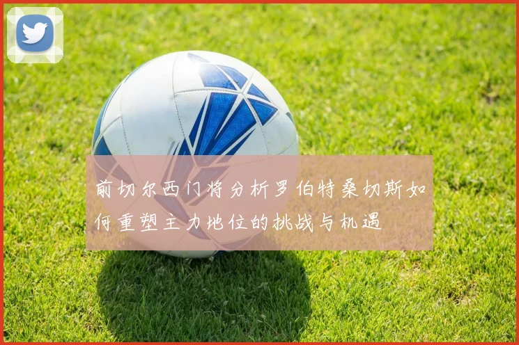 前切尔西门将分析罗伯特桑切斯如何重塑主力地位的挑战与机遇