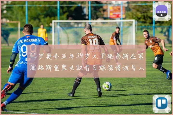 41岁奥乔亚与39岁大卫路易斯在塞浦路斯重聚共叙昔日球场情谊与人生故事